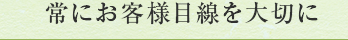 常にお客様目線を大切に