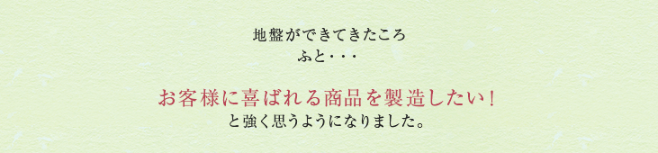 地盤ができてきたころ ふと・・・お客様に喜ばれる商品を製造したい！と強く思うようになりました。